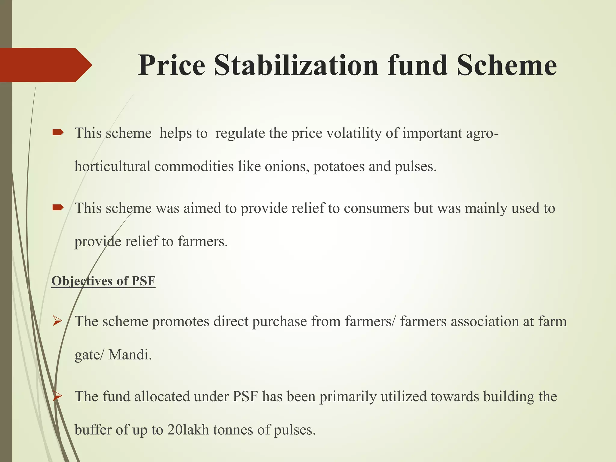 Price Stabilization fund Scheme
 This scheme helps to regulate the price volatility of important agro-
horticultural commodities like onions, potatoes and pulses.
 This scheme was aimed to provide relief to consumers but was mainly used to
provide relief to farmers.
Objectives of PSF
 The scheme promotes direct purchase from farmers/ farmers association at farm
gate/ Mandi.
 The fund allocated under PSF has been primarily utilized towards building the
buffer of up to 20lakh tonnes of pulses.
 
