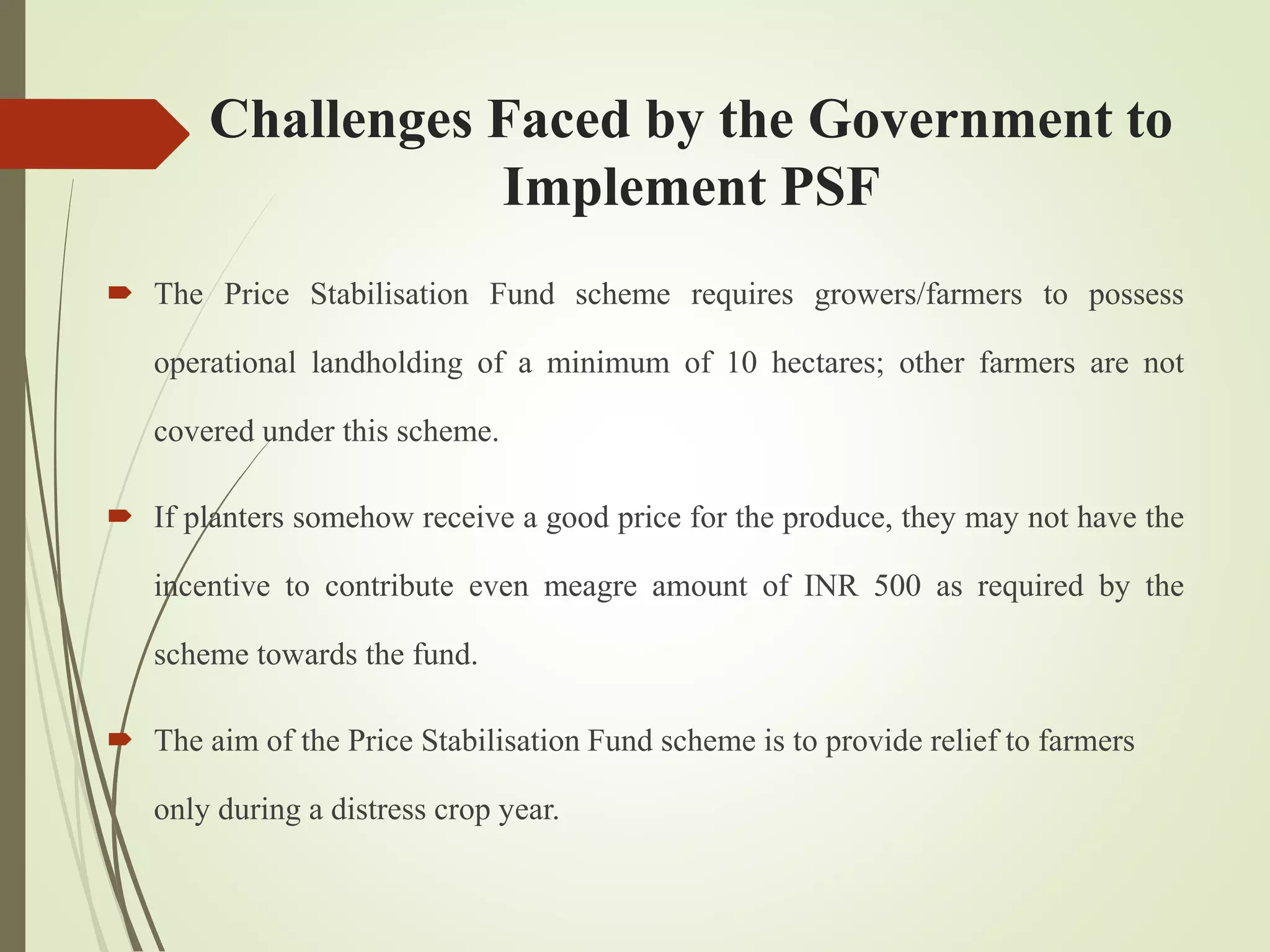 Challenges Faced by the Government to
Implement PSF
 The Price Stabilisation Fund scheme requires growers/farmers to possess
operational landholding of a minimum of 10 hectares; other farmers are not
covered under this scheme.
 If planters somehow receive a good price for the produce, they may not have the
incentive to contribute even meagre amount of INR 500 as required by the
scheme towards the fund.
 The aim of the Price Stabilisation Fund scheme is to provide relief to farmers
only during a distress crop year.
 