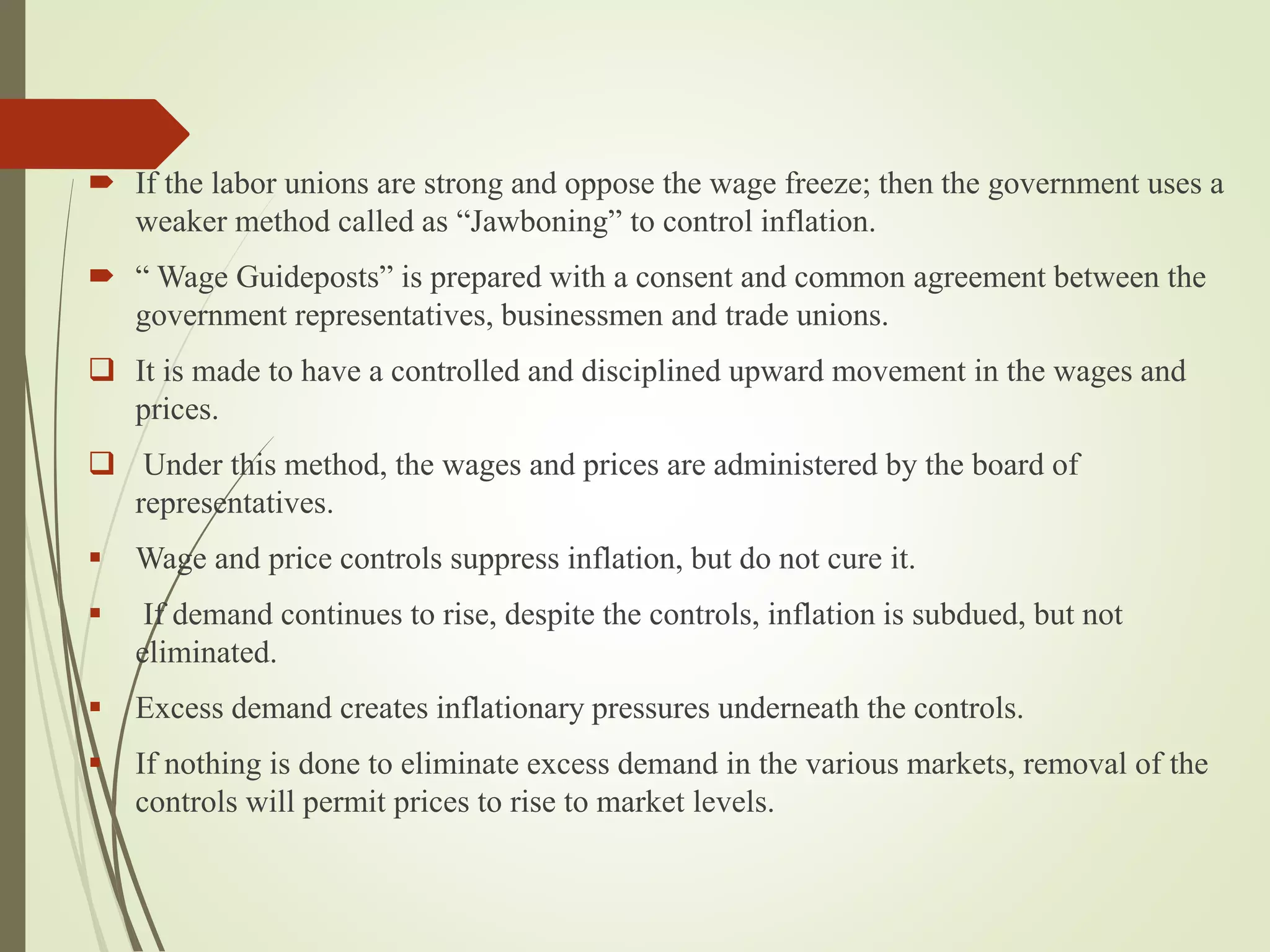  If the labor unions are strong and oppose the wage freeze; then the government uses a
weaker method called as “Jawboning” to control inflation.
 “ Wage Guideposts” is prepared with a consent and common agreement between the
government representatives, businessmen and trade unions.
 It is made to have a controlled and disciplined upward movement in the wages and
prices.
 Under this method, the wages and prices are administered by the board of
representatives.
 Wage and price controls suppress inflation, but do not cure it.
 If demand continues to rise, despite the controls, inflation is subdued, but not
eliminated.
 Excess demand creates inflationary pressures underneath the controls.
 If nothing is done to eliminate excess demand in the various markets, removal of the
controls will permit prices to rise to market levels.
 