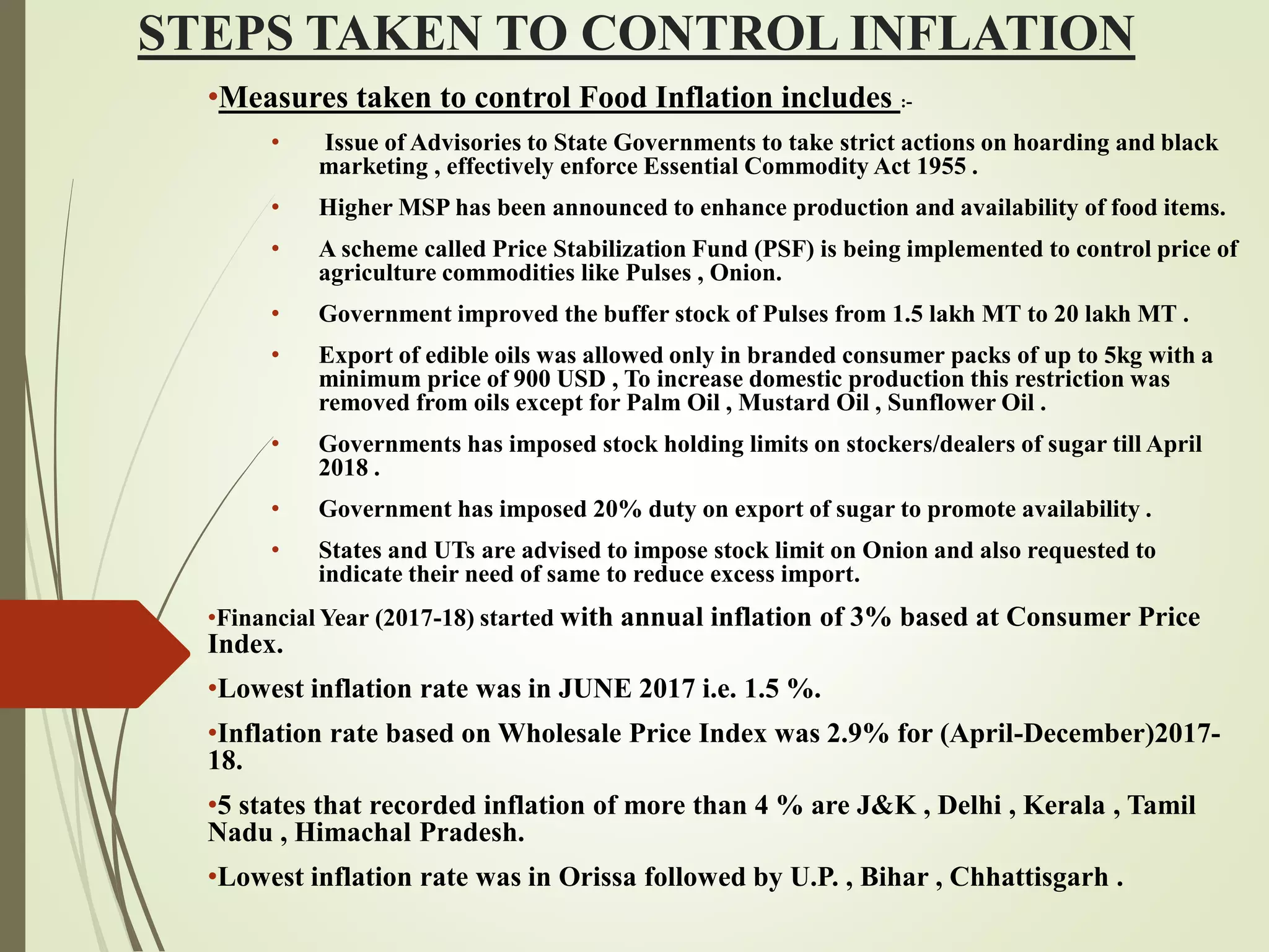 STEPS TAKEN TO CONTROL INFLATION
•Measures taken to control Food Inflation includes :-
• Issue of Advisories to State Governments to take strict actions on hoarding and black
marketing , effectively enforce Essential Commodity Act 1955 .
• Higher MSP has been announced to enhance production and availability of food items.
• A scheme called Price Stabilization Fund (PSF) is being implemented to control price of
agriculture commodities like Pulses , Onion.
• Government improved the buffer stock of Pulses from 1.5 lakh MT to 20 lakh MT .
• Export of edible oils was allowed only in branded consumer packs of up to 5kg with a
minimum price of 900 USD , To increase domestic production this restriction was
removed from oils except for Palm Oil , Mustard Oil , Sunflower Oil .
• Governments has imposed stock holding limits on stockers/dealers of sugar till April
2018 .
• Government has imposed 20% duty on export of sugar to promote availability .
• States and UTs are advised to impose stock limit on Onion and also requested to
indicate their need of same to reduce excess import.
•Financial Year (2017-18) started with annual inflation of 3% based at Consumer Price
Index.
•Lowest inflation rate was in JUNE 2017 i.e. 1.5 %.
•Inflation rate based on Wholesale Price Index was 2.9% for (April-December)2017-
18.
•5 states that recorded inflation of more than 4 % are J&K , Delhi , Kerala , Tamil
Nadu , Himachal Pradesh.
•Lowest inflation rate was in Orissa followed by U.P. , Bihar , Chhattisgarh .
 