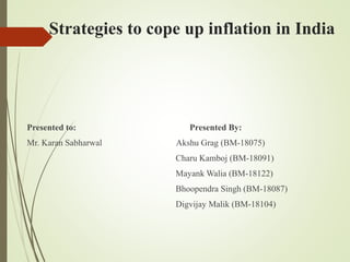 Strategies to cope up inflation in India
Presented to: Presented By:
Mr. Karan Sabharwal Akshu Grag (BM-18075)
Charu Kamboj (BM-18091)
Mayank Walia (BM-18122)
Bhoopendra Singh (BM-18087)
Digvijay Malik (BM-18104)
 