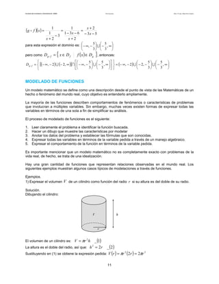 Teoría de funciones

Facultad de Contaduría y Administración. UNAM

(g

f )( x ) =

Autor: Dr. José Manuel Becerra Espinosa

1
1
x+2
=
=
1
1 − 3x − 6 − 3 x − 5
−3
x+2
x+2

para esta expresión el dominio es:  − ∞, − 5  ∪  − 5 , ∞ 

 

3  3 

pero como

Dg

f

Dg

f

= { x ∈ Df

f ( x ) ∈ D g }, entonces:



5   5  
5  5 

=  [(− ∞ , − 2 ) ∪ (− 2, ∞ )] ∩  − ∞, −  ∪  − , ∞    = (− ∞, − 2 ) ∪  − 2, −  ∪  − , ∞ 
3   3  
3  3 




MODELADO DE FUNCIONES
Un modelo matemático se define como una descripción desde el punto de vista de las Matemáticas de un
hecho o fenómeno del mundo real, cuyo objetivo es entenderlo ampliamente.
La mayoría de las funciones describen comportamientos de fenómenos o características de problemas
que involucran a múltiples variables. Sin embargo, muchas veces existen formas de expresar todas las
variables en términos de una sola a fin de simplificar su análisis.
El proceso de modelado de funciones es el siguiente:
1.
2.
3.
4.
5.

Leer claramente el problema e identificar la función buscada.
Hacer un dibujo que muestre las características por modelar
Anotar los datos del problema y establecer las fórmulas que son conocidas.
Expresar todas las variables en términos de la variable pedida a través de un manejo algebraico.
Expresar el comportamiento de la función en términos de la variable pedida.

Es importante mencionar que un modelo matemático no es completamente exacto con problemas de la
vida real, de hecho, se trata de una idealización.
Hay una gran cantidad de funciones que representan relaciones observadas en el mundo real. Los
siguientes ejemplos muestran algunos casos típicos de modelaciones a través de funciones.
Ejemplos.
1) Expresar el volumen

V de un cilindro como función del radio r si su altura es del doble de su radio.

Solución.
Dibujando el cilindro:

V

h

r

_ (1)
La altura es el doble del radio, así que: h = 2 r

El volumen de un cilindro es: V = πr h
2

_ (2 )
2
3
Sustituyendo en (1) se obtiene la expresión pedida: V (r ) = πr (2r ) = 2πr
2

11

 