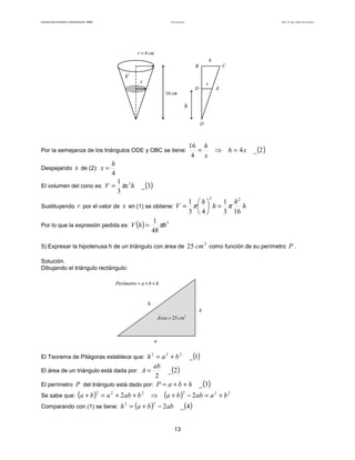 Teoría de funciones

Facultad de Contaduría y Administración. UNAM

Autor: Dr. José Manuel Becerra Espinosa

r = 4 cm
4

C

B

V

x

x

D

E

16 cm

h
O

Por la semejanza de los triángulos ODE y OBC se tiene:
Despejando

x de (2): x =

16 h
=
4
x

⇒ h = 4x

_ (2 )

h
4

El volumen del cono es: V =

1 2
πx h
3

_ (3)
2

1 h
1 h2
h
Sustituyendo r por el valor de x en (1) se obtiene: V = π   h = π
3 4
3 16
1 3
Por lo que la expresión pedida es: V (h ) =
πh
48
2

5) Expresar la hipotenusa h de un triángulo con área de 25 cm como función de su perímetro P .
Solución.
Dibujando el triángulo rectángulo:
Perímetro = a + b + h

h
b

Área = 25 cm2

a

El Teorema de Pitágoras establece que: h = a + b
2

2

_ (1)

2

ab
_ (2 )
2
El perímetro P del triángulo está dado por: P = a + b + h

El área de un triángulo está dada por: A =
Se sabe que: (a + b ) = a + 2 ab + b
2

2

2

⇒

(a + b )

Comparando con (1) se tiene: h = (a + b ) − 2 ab
2

2

2

− 2ab = a 2 + b 2

_ (4 )

13

_ (3)

 
