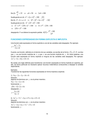 Teoría de funciones

Facultad de Contaduría y Administración. UNAM

ab
= 25 ⇒ ab = 50 ⇒ 2ab = 100
2
2
2
Sustituyendo en (4): h = (a + b ) − 100 _ (5 )

Autor: Dr. José Manuel Becerra Espinosa

De (2):

(P − h )2 = (a + b )2
2
h 2 = (P − h ) − 100

De (3): P − h = a + b
Sustituyendo en (5):

⇒

⇒ h 2 = P 2 − 2 Ph + h 2 − 100 ⇒
⇒ 2 Ph = P 2 − 100
despejando

− (6 )

0 = P 2 − 2 Ph − 100

h se obtiene la expresión pedida: h (P ) =

P 2 − 100
2P

FUNCIONES EXPRESADAS EN FORMA EXPLÍCITA E IMPLÍCITA
Una función está expresada en forma explícita si una de las variables está despejada. Por ejemplo:

y=

4x 2 − 7x
.
11x + 8

(

)

Cuando una función, definida en el dominio de sus variables, se escribe de la forma f x, y = 0 , se dice
que y es una función implícita de x , o que x es una función implícita de y . En otras palabras, una
función está expresada en forma implícita si ninguna de las variables está despejada. Por ejemplo:

2 x 2 y − 5 x − 18 y + 10 = 0 .
No existe una regla definida para transformar una función expresada en forma implícita en explícita, por
ello, de forma particular es necesario aplicar recursos matemáticos conducentes a despejar la variable
dependiente.
Ejemplos.
Transformar las siguientes funciones expresadas en forma implícita a explícita:
1) 9 xy − 2 x − 3 y − 16 = 0
Solución:
dejando los términos con y en el primer miembro:

9 xy − 3 y = 2 x + 16
factorizando y :
y (9 x − 3) = 2 x + 16
despejando y :
2 x + 16
y=
9x − 3
2) 4 x y − 7 x − 2 xy + 17 x + 6 y + 15 = 0
Solución:
dejando los términos con y en el primer miembro:
2

3

4 x 2 y − 2 xy + 6 y = 7 x 3 − 17 x − 15
factorizando y :

14

 