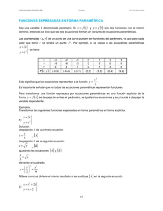 Teoría de funciones

Facultad de Contaduría y Administración. UNAM

Autor: Dr. José Manuel Becerra Espinosa

FUNCIONES EXPRESADAS EN FORMA PARAMÉTRICA

()

()

Sea una variable t denominada parámetro. Si x = f t y y = f t son dos funciones con el mismo
dominio, entonces se dice que las dos ecuaciones forman un conjunto de ecuaciones paramétricas.
Las coordenadas

(x, y ) de un punto de una curva pueden ser funciones del parámetro, ya que para cada

valor que tome

t se tendrá un punto P . Por ejemplo, si se tabula a las ecuaciones paramétricas

x = 3t 
 se tiene:
y = t2

t
x
y
P ( x, y )

-3
-9
9

-2
-6
4

-1
-3
1

0
0
0

1
3
1

2
6
4

3
9
9

(-9,9)

(-6,4)

(-3,1)

(0,0)

(3,1)

(6,4)

(9,9)

Esto significa que las ecuaciones representan a la función y =

x2
.
9

Es importante señalar que no todas las ecuaciones paramétricas representan funciones.
Para transformar una función expresada por ecuaciones paramétricas en una función explícita de la
forma y = f x se despeja de ambas el parámetro, se igualan las ecuaciones y se procede a despejar la
variable dependiente.

( )

Ejemplos.
Transformar las siguientes funciones expresadas en forma paramétrica en forma explícita:

1)

x = 3t 

y = t2

Solución:
despejando

t=

t de la primera ecuación:

_ [ A]

x
3

t de la segunda ecuación:
t = y _ [B]
igualando las ecuaciones [ A] y [B ]:
x
= y
3

despejando

elevando al cuadrado:
2

x2
 x
y =  =
9
3
Nótese como se obtiene el mismo resultado si se sustituye

x = t 2 + 2t 
2)

y =t −2 
17

[A] en la segunda ecuación.

 