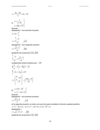 Teoría de funciones

Facultad de Contaduría y Administración. UNAM

y=

Autor: Dr. José Manuel Becerra Espinosa

8 x − 38
= 4 x − 19
2

1


2 − 5t 
5)
2
y = (4t + 7 ) 

x=

Solución:
despejando

1
2 − 5t =
x
1
−2
t= x
−5

_ [ A]

despejando

y −7
4

t=

t de la primera ecuación:

t de la segunda ecuación:
_ [B]

igualando las ecuaciones

1
−2
x
=
−5

[A] y [B ]:

y −7
4

multiplicando ambos miembros por

(

1

4 − 2  = −5 y − 7
x

4
− 8 = −5 y + 35
x

)

− 20 :

2

4

2
 − 43 
 =  43 x − 4 
y= x


 − 5   5x 




x = (7t − 2 )




y = t − 6t + 11

3

6)

2

Solución:
despejando

t=

3

x +2
7

t de la primera ecuación:
_ [ A]

en la segunda ecuación, se resta y se suma dos para completar el trinomio cuadrado perfecto:

y = t 2 − 6t + 11 − 2 + 2 = t 2 − 6t + 9 + 2 = (t − 3) + 2
despejando t :
t = y − 2 + 3 _ [B]
2

igualando las ecuaciones

[A] y [B ]:

19

 