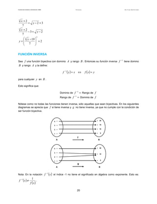 Teoría de funciones

Facultad de Contaduría y Administración. UNAM

3

3

Autor: Dr. José Manuel Becerra Espinosa

x +2
= y−2 +3
7
x +2
−3= y −2
7
2

 3 x − 19 

y=
 7  +2



FUNCIÓN INVERSA
Sea f una función biyectiva con dominio A y rango B . Entonces su función inversa f

−1

tiene domino

B y rango A y la define:
f −1 ( y ) = x

⇔

f (x ) = y

para cualquier y en B .
Esto significa que:
Dominio de f
Rango de f

−1

−1

= Rango de f
= Dominio de f

Nótese como no todas las funciones tienen inversa, sólo aquellas que sean biyectivas. En los siguientes
diagramas se aprecia que f si tiene inversa y g no tiene inversa, ya que no cumple con la condición de
ser función biyectiva.

4

*

*

20

3

*

*

15

2

*

*

10

1

*

*

5

f
A

4

*

*

10

5

*

1

20

*

*

2

*

*

3

B

g
A

Nota: En la notación f

f −1 ( x ) ≠

−1

(x )

B

el índice -1 no tiene el significado en álgebra como exponente. Esto es:

1
.
f (x )
20

 