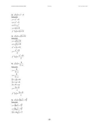 Teoría de funciones

Facultad de Contaduría y Administración. UNAM

2) f ( x ) = x − 5
Solución:
3

y = x3 − 5
x = y3 − 5
x + 5 = y3

y = 3 x+5

f −1 ( x ) = 3 x + 5

3) f (x ) =
Solución:

2x + 9

y = 2x + 9

x = 2y + 9
x2 = 2 y + 9

x2 − 9
2
x2 − 9
f −1 ( x ) =
2

y=

4) f ( x ) =

8
3− x

Solución:

8
3− x
8
x=
3− y
(3 − y )x = 8
3 x − xy = 8
3 x − 8 = xy
3x − 8
y=
x
3x − 8
f −1 (x ) =
x
y=

5) f ( x ) =
Solución:

(
x = (6

(6

)

5

)
y − 7)

y = 6 x −7

5

x −7
5
5

x = 6 y −7

22

Autor: Dr. José Manuel Becerra Espinosa

 
