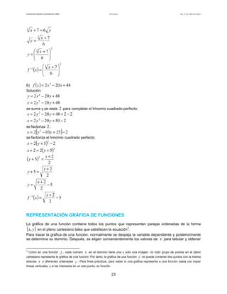 Teoría de funciones

Facultad de Contaduría y Administración. UNAM

5

Autor: Dr. José Manuel Becerra Espinosa

x +7=6 y
y=

5

x +7
6

5 x +7

y=
 6 



2

5

(x ) =  x + 7 
f
 6 



2

−1

6) f ( x ) = 2 x − 20 x + 48
Solución:
2

y = 2 x 2 − 20 x + 48
x = 2 y 2 − 20 y + 48
se suma y se resta 2 para completar el trinomio cuadrado perfecto:
x = 2 y 2 − 20 y + 48 + 2 − 2
x = 2 y 2 − 20 y + 50 − 2
se factoriza 2 :
x = 2 y 2 − 10 y + 25 − 2

(

)

se factoriza el trinomio cuadrado perfecto:

x = 2( y + 5 ) − 2
2

x + 2 = 2( y + 5 )
( y + 5)2 = x + 2
2
x+2
y+5=
2

2

x+2
−5
2

y=

f −1 ( x ) =

x+2
−5
2

REPRESENTACIÓN GRÁFICA DE FUNCIONES
La gráfica de una función contiene todos los puntos que representan parejas ordenadas de la forma
x, y en el plano cartesiano tales que satisfacen la ecuación3.
Para trazar la gráfica de una función, normalmente se despeja la variable dependiente y posteriormente
se determina su dominio. Después, se eligen convenientemente los valores de x para tabular y obtener

(

3

)

Como en una función f , cada número

x

en el dominio tiene una y solo una imagen, no todo grupo de puntos en el plano

cartesiano representa la gráfica de una función. Por tanto, la gráfica de una función f no puede contener dos puntos con la misma
abscisa x y diferentes ordenadas y . Para fines prácticos, para saber si una gráfica representa a una función basta con trazar
líneas verticales, y si las intersecta en un solo punto, es función.

23

 