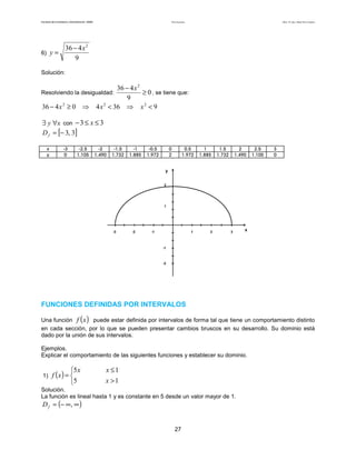 Teoría de funciones

Facultad de Contaduría y Administración. UNAM

y=

6)

Autor: Dr. José Manuel Becerra Espinosa

36 − 4 x 2
9

Solución:

36 − 4 x 2
≥ 0 , se tiene que:
9
4 x 2 < 36 ⇒ x 2 < 9

Resolviendo la desigualdad:

36 − 4 x 2 ≥ 0 ⇒

∃ y ∀x con − 3 ≤ x ≤ 3
D f = [− 3, 3]
x
y

-3
0

-2.5
1.105

-2
1.490

-1.5
1.732

-1
1.885

-0.5
1.972

0
2

0.5
1.972

1
1.885

1.5
1.732

2
1.490

2.5
1.105

3
0

y
2

1

-3

-2

-1

1

2

3

x

-1
-1

-2

FUNCIONES DEFINIDAS POR INTERVALOS

( )

Una función f x puede estar definida por intervalos de forma tal que tiene un comportamiento distinto
en cada sección, por lo que se pueden presentar cambios bruscos en su desarrollo. Su dominio está
dado por la unión de sus intervalos.
Ejemplos.
Explicar el comportamiento de las siguientes funciones y establecer su dominio.

1)

5 x
f (x ) = 
5

x ≤1
x >1

Solución.
La función es lineal hasta 1 y es constante en 5 desde un valor mayor de 1.

D f = (− ∞, ∞ )

27

 