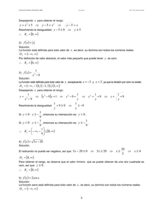 Teoría de funciones

Facultad de Contaduría y Administración. UNAM

Autor: Dr. José Manuel Becerra Espinosa

Despejando x para obtener el rango:

y = x2 + 5 ⇒

y − 5 = x2 ⇒
y−5 = x
Resolviendo la desigualdad: y − 5 ≥ 0 ⇒ y ≥ 5
∴ R f = [0, ∞ )
2)

f (x) = x

Solución:
La función está definida para todo valor de

D f = (− ∞, ∞ )

x , es decir, su dominio son todos los números reales:

Por definición de valor absoluto, el valor más pequeño que puede tener y es cero:

∴ R f = [0, ∞ )
3) f ( x ) =

1
x −9
2

Solución:
La función está definida para todo valor de

x , exceptuando x = −3 y x = 3 , ya que la división por cero no existe:

D f = (− ∞ , − 3) ∪ (− 3, 3) ∪ (3, ∞ )
Despejando x para obtener el rango:
1
1
1
y= 2
⇒ x2 − 9 y = 1 ⇒ x2 − 9 =
⇒ x2 = + 9 ⇒
x −9
y
y
1
1
Resolviendo la desigualdad:
+9≥0 ⇒
≥ −9
y
y
1
Si y > 0 : y ≥ − , entonces su intersección es: y > 0 .
9
1
1
Si y < 0 : y ≤ − , entonces su intersección es: y ≤ − .
9
9
1

∴ R f =  − ∞, −  ∪ [0, ∞ )
9


(

4) f ( x ) =
Solución:

)

x=

1
+9
y

5 x − 20

El radicando no puede ser negativo, así que:

5 x − 20 ≥ 0 ⇒ 5 x ≥ 20 ⇒

D f = [4, ∞ )

x≥

20
5

⇒

x≥4

Para obtener el rango, se observa que el valor mínimo que se puede obtener de una raíz cuadrada es
cero, así que: y ≥ 0 .

∴ R f = [0, ∞ )

()

5) f x = 2sen x
Solución:
La función seno está definida para todo valor de

D f = (− ∞, ∞ )

x , es decir, su dominio son todos los números reales:

3

 