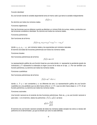 Teoría de funciones

Facultad de Contaduría y Administración. UNAM

Autor: Dr. José Manuel Becerra Espinosa

Función identidad
Es una función donde la variable dependiente toma el mismo valor que tiene la variable independiente:

f (x ) = x
Su dominio son todos los números reales.
Funciones algebraicas
Son las funciones que se obtienen cuando se efectúan un número finito de sumas, restas y productos con
las funciones constante e identidad. Su dominio son todos los números reales.
Funciones polinómicas
Son funciones de la forma:

f ( x ) = a0 + a1 x + a2 x 2 + a3 x 3 + ⋅ ⋅ ⋅ + an x n
donde a 0 , a1 , a 2 ,⋅ ⋅ ⋅, a n son números reales y los exponentes son números naturales.
El dominio de todas las funciones polinómicas son todos los números reales.
Funciones lineales
Son funciones polinómicas de la forma:

f ( x ) = mx + b

La representación gráfica de una función lineal es una recta donde m representa la pendiente (grado de
inclinación) y b representa la ordenada al origen (cruce de la recta en el eje y ). Por ser también una
función polinómica, su dominio son todos los números reales.
Funciones cuadráticas
Son funciones polinómicas de la forma:

f ( x ) = ax 2 + bx + c
donde a , b y c son constantes y a es diferente de cero. La representación gráfica de una función
cuadrática es una parábola que se abre hacia arriba si a > 0 o que se abre hacia abajo si a < 0 . Al ser
función polinómica, su dominio son todos los números reales.
Funciones racionales
Una función racional es el cociente de dos funciones polinómicas. Esto es, q es una función racional si
para todo

x en el dominio, dados los polinomios f (x ) y g (x ) , se tiene:
q( x ) =

f (x )
g (x )

El dominio de una función racional consiste de todos los números reales excepto los ceros (o raíces) del
polinomio en el denominador, ya que la división por cero no está definida.

6

 