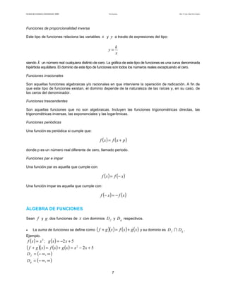 Teoría de funciones

Facultad de Contaduría y Administración. UNAM

Autor: Dr. José Manuel Becerra Espinosa

Funciones de proporcionalidad inversa
Este tipo de funciones relaciona las variables

x y y a través de expresiones del tipo:
y=

k
x

siendo k un número real cualquiera distinto de cero. La gráfica de este tipo de funciones es una curva denominada
hipérbola equilátera. El dominio de este tipo de funciones son todos los números reales exceptuando el cero.
Funciones irracionales
Son aquellas funciones algebraicas y/o racionales en que interviene la operación de radicación. A fin de
que este tipo de funciones existan, el dominio depende de la naturaleza de las raíces y, en su caso, de
los ceros del denominador.
Funciones trascendentes
Son aquellas funciones que no son algebraicas. Incluyen las funciones trigonométricas directas, las
trigonométricas inversas, las exponenciales y las logarítmicas.
Funciones periódicas
Una función es periódica si cumple que:

f (x ) = f (x + p )
donde p es un número real diferente de cero, llamado periodo.
Funciones par e impar
Una función par es aquella que cumple con:

f ( x ) = f (− x )
Una función impar es aquella que cumple con:

f (− x ) = − f ( x )
ÁLGEBRA DE FUNCIONES
Sean f y g dos funciones de
•

x con dominios D f y D g respectivos.

La suma de funciones se define como

( f + g )(x ) = f (x ) + g (x ) y su dominio es

Ejemplo.

f ( x ) = x 2 ; g ( x ) = −2 x + 5
( f + g )(x ) = f (x ) + g (x ) = x 2 − 2 x + 5
D f = (− ∞, ∞ )
D g = (− ∞ , ∞ )

7

D f ∩ Dg .

 