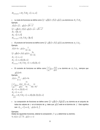 Teoría de funciones

Facultad de Contaduría y Administración. UNAM

Autor: Dr. José Manuel Becerra Espinosa

D f ( x )+ g ( x ) = D f ∩ D g = (− ∞, ∞ )
•

La resta de funciones se define como

( f − g )(x ) = f ( x ) − g (x ) y su dominio es

D f ∩ Dg .

Ejemplo.

f (x ) =

x ; g (x ) = 9 − x 2

(f

− g )( x ) = f ( x ) − g ( x ) = x − 9 − x 2
D f = [0, ∞ )
D g = [− 3, 3]

D f ( x )− g ( x ) = D f ∩ Dg = [0, 3]
•

El producto de funciones se define como

( f ⋅ g )(x ) = f (x ) ⋅ g (x ) y su dominio es

D f ∩ Dg .

Ejemplo.

f ( x ) = 3x ; g ( x ) =

1
12 − 2 x

( f ⋅ g )(x ) = f (x ) ⋅ g (x ) =
D f = (− ∞, ∞ )

3x
12 − 2 x

D g = (− ∞, 6 ) ∪ (6, ∞ )

D f ( x )⋅ g ( x ) = D f ∩ Dg = (− ∞, 6 ) ∪ (6, ∞ )
El cociente de funciones se define como  f (x ) = f (x ) y su dominio es D f ∩ D g , siempre que
 
g
g (x )
 
g x ≠ 0.
Ejemplo.
•

()

11
; g (x ) = 9 x
2−x
11
f
f (x ) (2 − x )
11
 ( x ) =
=
=
g
g (x )
9x
18 x − 9 x 2
 
D f = (− ∞, 2 ) ∪ (2, ∞ )
f (x ) =

D g = (− ∞, ∞ )

D f ( x ) = D f ∩ Dg = (− ∞ , 0 ) ∪ (0, 2 ) ∪ (2, ∞ )
g (x )

•

g )( x ) = f ( g ( x )) y su dominio es el conjunto de
todos los valores de x en el dominio de g tales que g (x ) esté en el dominio de f . Esto significa
La composición de funciones se define como

que: D f

g

= { x ∈ Dg

g (x )∈ D f

(f

}

Ejemplos.
Dadas las siguientes funciones, obtener la composición
1) f ( x ) =

x − 8 ; g (x ) = x − 2
8

f g y determinar su dominio.

 