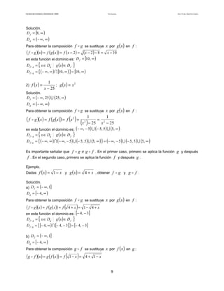 Teoría de funciones

Facultad de Contaduría y Administración. UNAM

Autor: Dr. José Manuel Becerra Espinosa

Solución.

D f = [8, ∞ )

D g = (− ∞, ∞ )

f g se sustituye x por g ( x ) en f :

Para obtener la composición

(f

g )(x ) = f (g ( x )) = f ( x − 2 ) = (x − 2 ) − 8 =
en esta función el dominio es: D f = [10, ∞ )
Df

g

Df

g

= { x ∈ Dg

g (x )∈ D f

x − 10

}

= { (− ∞ , ∞ ) ∩ [10, ∞ ) } = [10, ∞ )

2) f ( x ) =

1
2
; g (x ) = x
x − 25

Solución.

D f = (− ∞ , 25 ) ∪ (25, ∞ )
D g = (− ∞, ∞ )

f g se sustituye x por g ( x ) en f :
1
1
g )( x ) = f ( g ( x )) = f (x 2 ) = 2
= 2
(x ) − 25 x − 25

Para obtener la composición

(f

en esta función el dominio es: (− ∞, − 5) ∪ (− 5, 5) ∪ (5, ∞ )

Df

g

Df

g

= { x ∈ Dg

g (x )∈ D f

}

= { (− ∞, ∞ ) ∩ (− ∞, − 5 ) ∪ (− 5, 5 ) ∪ (5, ∞ ) } = (− ∞, − 5) ∪ (− 5, 5 ) ∪ (5, ∞ )

g ≠ g f . En el primer caso, primero se aplica la función g y después
f . En el segundo caso, primero se aplica la función f y después g .

Es importante señalar que f

Ejemplo.

Dadas f ( x ) =

1 − x y g ( x ) = 4 + x , obtener f

g y g

f .

Solución.
a) D f = (− ∞, 1]

Dg = [− 4, ∞ )

Para obtener la composición

(f

g )( x ) = f ( g ( x )) = f

(

f g se sustituye x por g ( x ) en f :

)

4 + x = 1− 4 + x
en esta función el dominio es: [− 4, − 3]

Df

g

Df

g

= { x ∈ Dg

g (x )∈ D f

}

= {[− 4, ∞ ) ∩ [− 4, − 3] } = [− 4, − 3]

b) D f = (− ∞, 1]

Dg = [− 4, ∞ )

Para obtener la composición

(g

f )(x ) = g ( f (x )) = f

g f se sustituye x por f ( x ) en g :

( 1− x)=

4 + 1− x

9

 