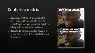 Confusion matrix
◈ A common method for describing the
performance of a classification model
consisting of true positives, true negatives,
false positives, and false negatives.
◈ It is called a confusion matrix because it
shows how confused the model is between
the classes.
 