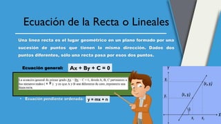 Ecuación de la Recta o Lineales
Una línea recta es el lugar geométrico en un plano formado por una
sucesión de puntos que tienen la misma dirección. Dados dos
puntos diferentes, sólo una recta pasa por esos dos puntos.
Ax + By + C = 0
Ecuación general:
• Ecuación pendiente ordenada: y = mx + n
 