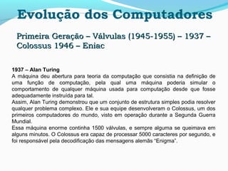 Evolução dos Computadores
Primeira Geração – Válvulas (1945-1955) – 1937 –Primeira Geração – Válvulas (1945-1955) – 1937 –
Colossus 1946 – EniacColossus 1946 – Eniac
1937 – Alan Turing
A máquina deu abertura para teoria da computação que consistia na definição de
uma função de computação, pela qual uma máquina poderia simular o
comportamento de qualquer máquina usada para computação desde que fosse
adequadamente instruída para tal.
Assim, Alan Turing demonstrou que um conjunto de estrutura simples podia resolver
qualquer problema complexo. Ele e sua equipe desenvolveram o Colossus, um dos
primeiros computadores do mundo, visto em operação durante a Segunda Guerra
Mundial.
Essa máquina enorme continha 1500 válvulas, e sempre alguma se queimava em
alguns minutos. O Colossus era capaz de processar 5000 caracteres por segundo, e
foi responsável pela decodificação das mensagens alemãs “Enigma”.
 