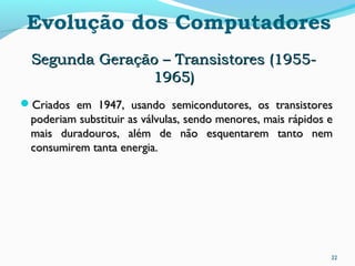 22
Evolução dos Computadores
Segunda Geração – Transistores (1955-Segunda Geração – Transistores (1955-
1965)1965)
Criados em 1947, usando semicondutores, os transistoresCriados em 1947, usando semicondutores, os transistores
poderiam substituir as válvulas, sendo menores, mais rápidos epoderiam substituir as válvulas, sendo menores, mais rápidos e
mais duradouros, além de não esquentarem tanto nemmais duradouros, além de não esquentarem tanto nem
consumirem tanta energia.consumirem tanta energia.
 
