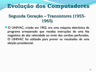 24
Evolução dos Computadores
Segunda Geração – Transistores (1955-Segunda Geração – Transistores (1955-
1965)1965)
O UNIVAC, criado em 1952, era uma máquina eletrônica deO UNIVAC, criado em 1952, era uma máquina eletrônica de
programa armazenado que recebia instruções de uma fitaprograma armazenado que recebia instruções de uma fita
magnética de alta velocidade ao invés dos cartões perfurados.magnética de alta velocidade ao invés dos cartões perfurados.
O UNIVAC foi utilizado para prever os resultados de umaO UNIVAC foi utilizado para prever os resultados de uma
eleição presidencial.eleição presidencial.
 