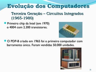 26
Evolução dos Computadores
Terceira Geração – Circuitos IntegradosTerceira Geração – Circuitos Integrados
(1965-1980)(1965-1980)
Primeiro chip da Intel (em 1970)Primeiro chip da Intel (em 1970)
o 4004 com 2.300 transistores.o 4004 com 2.300 transistores.
O PDP-8 criado em 1965 foi o primeiro computador comO PDP-8 criado em 1965 foi o primeiro computador com
barramento único. Foram vendidas 50.000 unidades.barramento único. Foram vendidas 50.000 unidades.
 