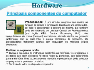 Processador: É um circuito integrado que realiza as
funções de cálculo e tomada de decisão de um computador,
por isso é considerado o cérebro do mesmo. Ele também
pode ser chamado de Unidade Central de Processamento
(em inglês CPU: Central Processing Unit). Nos
computadores de mesa (desktop) encontra-se alocado dentro do gabinete
juntamente com a placa-mãe e outros elementos de hardware. Os
processadores trabalham apenas com linguagem de máquina (lógica
booleana).
Realizam as seguintes tarefas:
 Busca e execução de instruções existentes na memória. Os programas e
os dados que ﬁcam gravados no disco rígido ou pendrives, são transferidos
para a memória. Uma vez estando na memória, o processador pode executar
os programas e processar os dados;
 Controle de todos os chips do computador.
Hardware
30
 