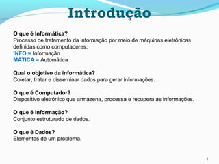 4
O que é Informática?
Processo de tratamento da informação por meio de máquinas eletrônicas
definidas como computadores.
INFO = Informação
MÁTICA = Automática
Qual o objetivo da informática?
Coletar, tratar e disseminar dados para gerar informações.
O que é Computador?
Dispositivo eletrônico que armazena, processa e recupera as informações.
O que é Informação?
Conjunto estruturado de dados.
O que é Dados?
Elementos de um problema.
Introdução
 