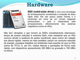 51
Hardware
SSD (solid-state drive) é uma nova tecnologia
de armazenamento considerada a evolução do disco
rígido (HD). Ele não possui partes móveis e é
construído em torno de um circuito integrado
semicondutor, o qual é responsável pelo
armazenamento, diferentemente dos sistemas
magnéticos (como os HDs).
Não tem vibrações o que tornam os SSDs completamente silenciosos;
tempo de acesso reduzido à memória flash; mais resistente que os HDs
comuns devido à ausência de partes mecânicas; peso menor em relação
aos discos rígidos, mesmo os mais portáteis; possui um consumo reduzido
de energia; consegue trabalhar em ambientes mais quentes do que os HDs
(cerca de 70°C); e, por fim, realiza leituras e gravações de forma mais
rápida, com dispositivos apresentando 250 MB/s na gravação e 700 MB/s
na leitura.
 