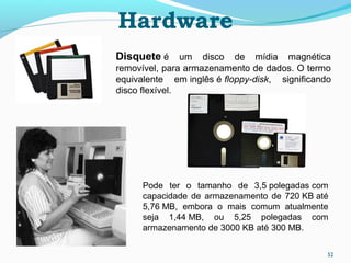 52
Hardware
Disquete é um disco de mídia magnética
removível, para armazenamento de dados. O termo
equivalente em inglês é floppy-disk, significando
disco flexível.
Pode ter o tamanho de 3,5 polegadas com
capacidade de armazenamento de 720 KB até
5,76 MB, embora o mais comum atualmente
seja 1,44 MB, ou 5,25 polegadas com
armazenamento de 3000 KB até 300 MB.
 
