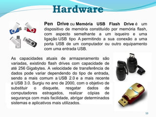 Hardware
53
Pen  Drive ou Memória  USB  Flash  Drive é um
dispositivo de memória constituído por memória flash,
com aspecto semelhante a um isqueiro e uma
ligação USB tipo A permitindo a sua conexão a uma
porta USB de um computador ou outro equipamento
com uma entrada USB.
As capacidades atuais de armazenamento são
variadas, existindo flash drives com capacidade de
até 256 Gigabytes. A velocidade de transferência de
dados pode variar dependendo do tipo de entrada,
sendo a mais comum a USB 2.0 e a mais recente
a USB 3.0. Surgiu no ano de 2000, com o objetivo de
substituir o disquete, resgatar dados de
computadores estragados, realizar cópias de
segurança com mais facilidade, abrigar determinados
sistemas e aplicativos mais utilizados.
 