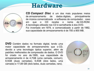 Hardware
54
CD Compact Disc é um dos mais populares meios
de armazenamento de dados digitais, principalmente
de música comercializada e softwares de computador, caso
em que o CD recebe o nome de CD-ROM.
A tecnologia utilizada nos CD é semelhante à dos DVD.
Foi inventado em 1979, e comercializado a partir de 1982,
sua capacidade de armazenamento é de 700 a 800 MB.
DVD Contém dados no formato digital, tendo uma
maior capacidade de armazenamento que o CD,
devido a uma tecnologia óptica superior, além de
padrões melhorados de compressão de dados. O DVD
foi criado no ano de 1995, sua capacidade de
armazenamento é de 4,7GB (uma camada, comum),
8,5GB (duas camadas), 9,4GB (dois lados, uma
camada) e 17,08 GB (dois lados, duas camadas, raro).
 