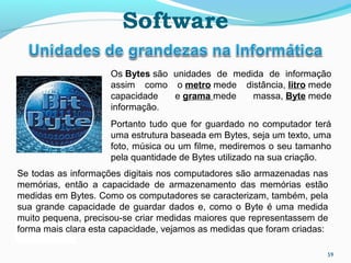 59
Os Bytes são unidades de medida de informação
assim como o metro mede distância, litro mede
capacidade e grama mede massa, Byte mede
informação.
Portanto tudo que for guardado no computador terá
uma estrutura baseada em Bytes, seja um texto, uma
foto, música ou um filme, mediremos o seu tamanho
pela quantidade de Bytes utilizado na sua criação.
Se todas as informações digitais nos computadores são armazenadas nas
memórias, então a capacidade de armazenamento das memórias estão
medidas em Bytes. Como os computadores se caracterizam, também, pela
sua grande capacidade de guardar dados e, como o Byte é uma medida
muito pequena, precisou-se criar medidas maiores que representassem de
forma mais clara esta capacidade, vejamos as medidas que foram criadas:
Software
 