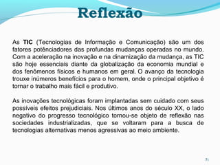 Reflexão
71
As TIC (Tecnologias de Informação e Comunicação) são um dos
fatores potênciadores das profundas mudanças operadas no mundo.
Com a aceleração na inovação e na dinamização da mudança, as TIC
são hoje essenciais diante da globalização da economia mundial e
dos fenômenos físicos e humanos em geral. O avanço da tecnologia
trouxe inúmeros benefícios para o homem, onde o principal objetivo é
tornar o trabalho mais fácil e produtivo.
As inovações tecnológicas foram implantadas sem cuidado com seus
possíveis efeitos prejudiciais. Nos últimos anos do século XX, o lado
negativo do progresso tecnológico tornou-se objeto de reflexão nas
sociedades industrializadas, que se voltaram para a busca de
tecnologias alternativas menos agressivas ao meio ambiente.
 