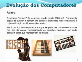 9
Ábaco
O primeiro "modelo" foi o ábaco, usado desde 2000 a.C. Ferramenta
capaz de auxiliar o homem em cálculos aritméticos mais complexos e
cuja a utilização se dá até os dias atuais.
Ele é um tipo de computador em que se pode ver claramente a soma
nos fios de arame representando as posições decimais, por onde
deslizam bolas que representam os dígitos.
Evolução dos Computadores
 