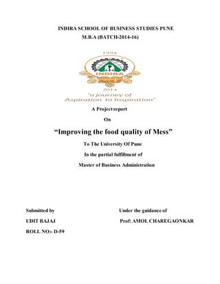INDIRA SCHOOL OF BUSINESS STUDIES PUNE
M.B.A (BATCH-2014-16)
A Projectreport
On
“Improving the food quality of Mess”
To The University Of Pune
In the partial fulfillment of
Master of Business Administration
Submitted by Under the guidance of
UDIT BAJAJ Prof: AMOL CHAREGAONKAR
ROLL NO:- D-59
 