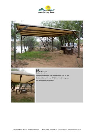 B8
                                             Standard campsite
                                             Shaded, not waterfront
                                             Small site placed between trees, about 40 meters from the lake.
                                             Shadnet. Soil tent pitch. Braai (BBQ). Electricity & running water.
                                             Not recommended for roof tents.




Lake Oanob Resort. P.O. Box 3381, Rehoboth, Namibia     Phone: +264 (0) 62 522 370 Fax: +264 (0) 62 524 112 reservations@oanob.com.na
 