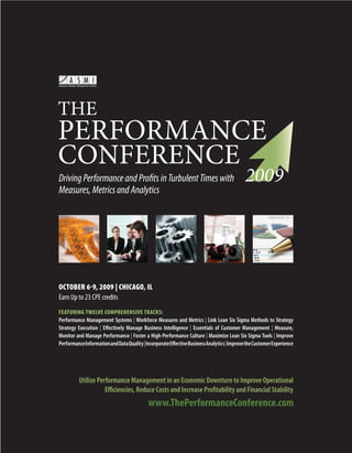 Driving Performance and Profits in Turbulent Times with
Measures, Metrics and Analytics




OCTOBER 6-9, 2009 | CHICAGO, IL
Earn Up to 23 CPE credits
FEATURING TWELVE COMPREHENSIVE TRACKS:
Performance Management Systems | Workforce Measures and Metrics | Link Lean Six Sigma Methods to Strategy
Strategy Execution | Effectively Manage Business Intelligence | Essentials of Customer Management | Measure,
Monitor and Manage Performance | Foster a High-Performance Culture | Maximize Lean Six Sigma Tools | Improve
Performance Information and Data Quality | Incorporate Effective Business Analytics | Improve the Customer Experience




          Utilize Performance Management in an Economic Downturn to Improve Operational
                     Efficiencies, Reduce Costs and Increase Profitability and Financial Stability




                                                                               www.ThePerformanceConference.com         1
 