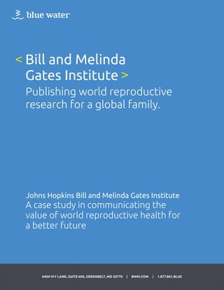 6404 IVY LANE, SUITE 600, GREENBELT, MD 20770 | BWM.COM | 1.877.861.BLUE
Bill and Melinda
Gates Institute
Publishing world reproductive
research for a global family.
<
>
Johns Hopkins Bill and Melinda Gates Institute
A case study in communicating the
value of world reproductive health for
a better future
 