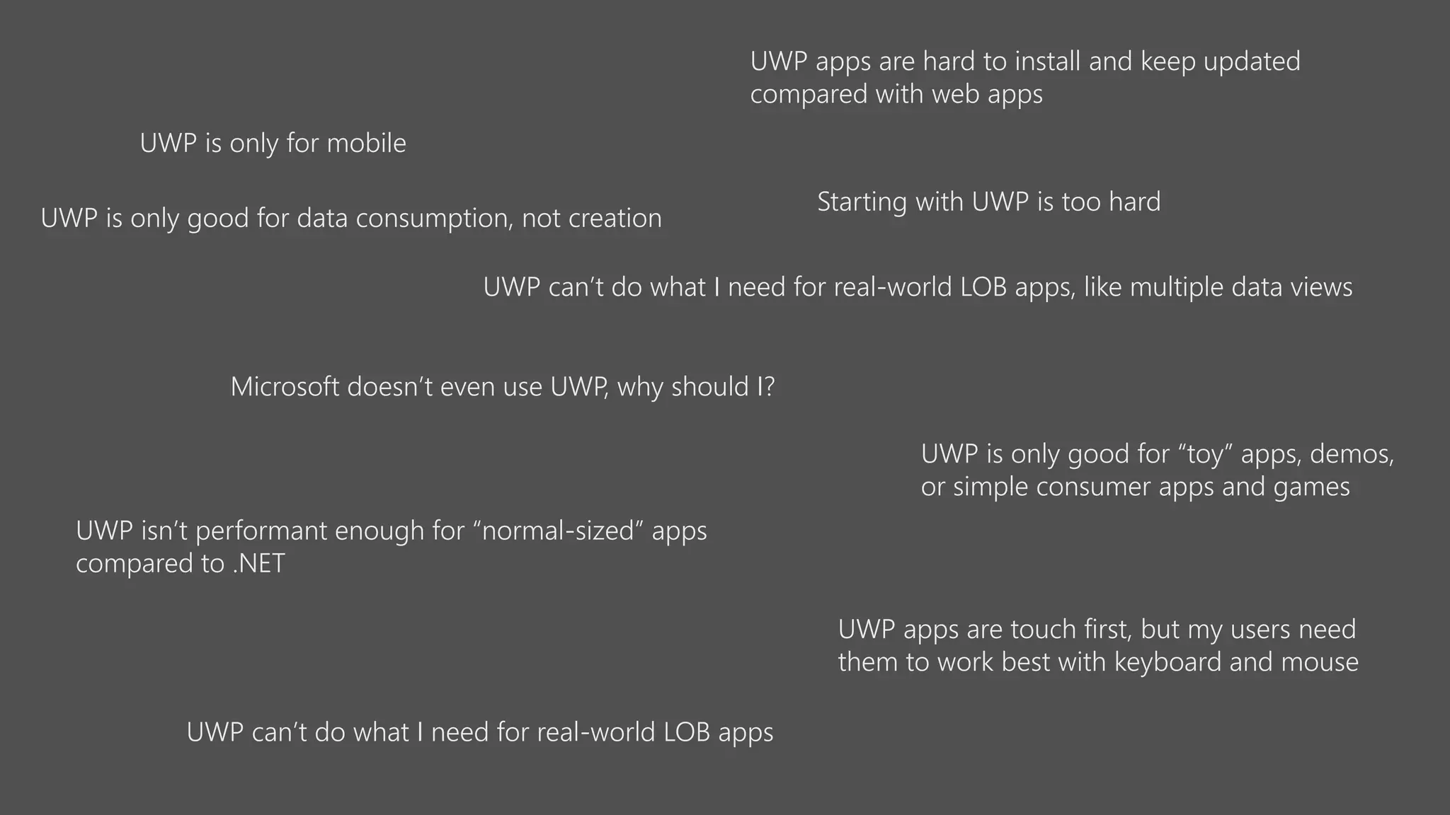 UWP is only for mobile
UWP is only good for “toy” apps, demos,
or simple consumer apps and games
UWP can’t do what I need for real-world LOB apps
UWP can’t do what I need for real-world LOB apps, like multiple data views
UWP isn’t performant enough for “normal-sized” apps
compared to .NET
UWP apps are hard to install and keep updated
compared with web apps
UWP apps are touch first, but my users need
them to work best with keyboard and mouse
Microsoft doesn’t even use UWP, why should I?
UWP is only good for data consumption, not creation
Starting with UWP is too hard
 