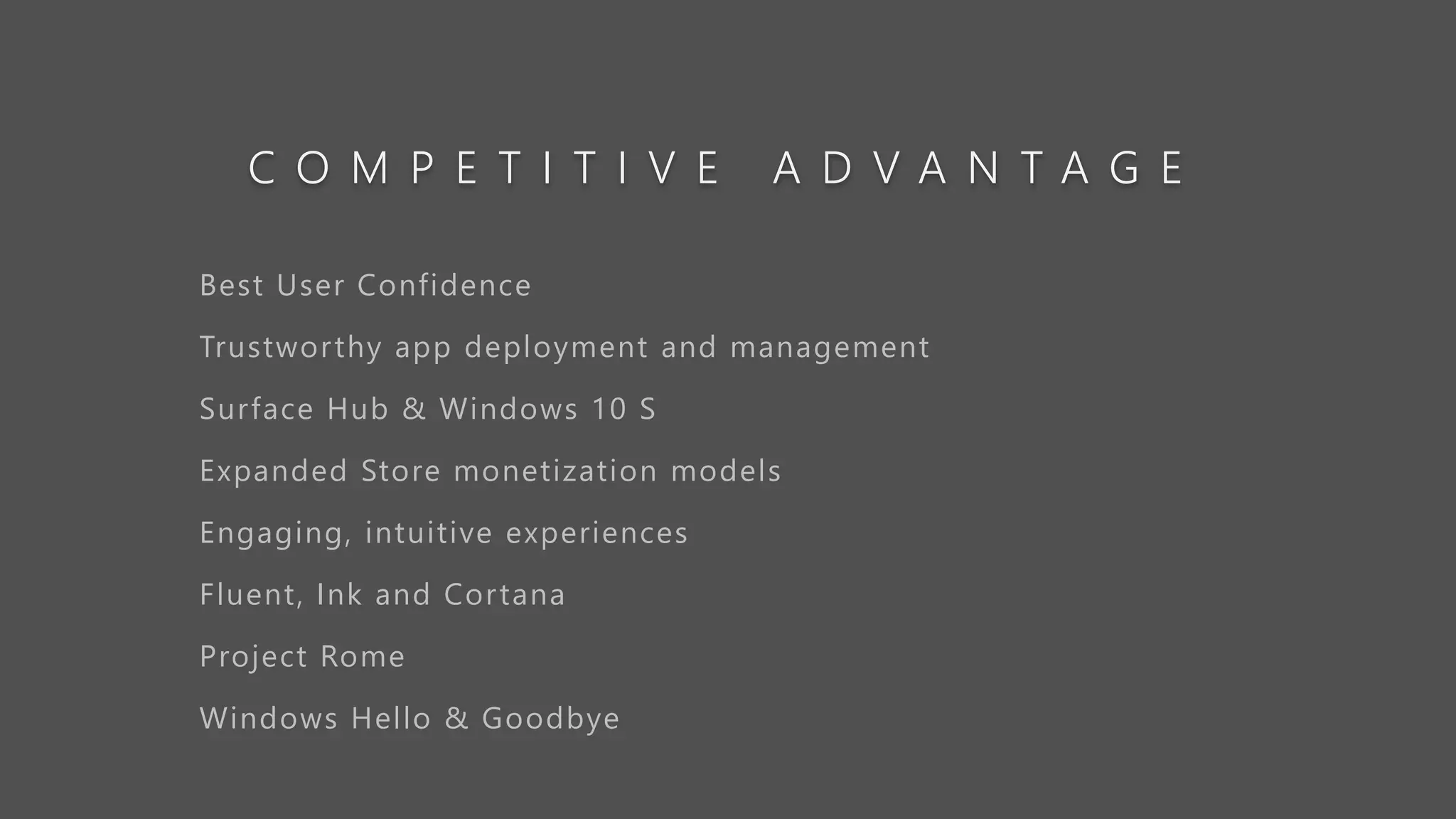 C O M P E T I T I V E A D V A N T A G E
Best User Confidence
Trustworthy app deployment and management
Surface Hub & Windows 10 S
Expanded Store monetization models
Engaging, intuitive experiences
Fluent, Ink and Cortana
Project Rome
Windows Hello & Goodbye
 