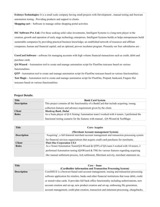 Exitosys Technologies: It is a small scale company having small projects with Development , manual testing and freeware
automation testing . Providing products and support to clients.
Shopping cart – Software to manage online shopping portal activities
ISC Software Pvt. Ltd.: For those seeking solid value investments, Intelligent Systems is a long-term player in the
creation, growth and operation of early stage technology enterprises. Intelligent Systems builds or helps entrepreneurs build
sustainable companies by providing practical business knowledge; an established network of resources and affiliate
companies; human and financial capital; and an optional, proven incubator program. Presently our four subsidiaries are :
CoreCard Software - software for managing accounts with high volume financial transactions such as credit, debit and
purchase cards
QA Wizard – Automation tool to create and manage automation script for FleetOne testcases based on various
functionalities.
QTP - Automation tool to create and manage automation script for FleetOne testcases based on various functionalities.
Test Magic - Automation tool to create and manage automation script for FleetOne, Prepaid, bankcard, Fingure Hut
testcases based on various functionalities.
Project Details:
Title Bank Card System
Description This project contains all the functionality of a BankCard that include acquiring, issung,
collection features and advance requirement given by the client.
Client Mashreq Bank, Dubai
Roles As a Team player of Q/A Testing/ Automation team I worked with 6 testers. I performed the
functional testing scanario for the features with manual , QA Wizard & TestMagic
Title Core- Acquire
(Merchant Account management System)
Description ‘Acquiring’, a full featured merchant account management and transaction processing system
for financial services organizations that acquire credit card purchases for merchants.
Client Fleet One Corporation USA
Roles As a Tester/Automation Tester(QA Wizard & QTP) of QA team I worked with 10 testers, I
performed Automation testing (QAWizard & TM) for various features regarding acquiring
like manual settlement process, Ach settlement, Merchant activity, merchant statement etc.
Title Core – Issue
(Cardholder information and Transaction Processing System)
Description CoreISSUE is a browser-based card account management, issuing and transaction processing
software application for retailers, banks and other financial institutions that issue debit, credit
or stored-value cards. It provides full back-office functionality including authorizations, new
account creation and set-up, new product creation and set-up, embossing file generation,
account management, credit plan creation, transaction and statement processing, chargebacks,
 