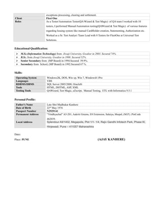 exceptions processing, clearing and settlement.
Client Fleet One
Roles As a Tester/Automation Tester(QA Wizard & Test Magic) of QA team I worked with 10
testers, I performed Manual/Automation testing(QAWizard & Test Magic) of various features
regarding Issuing system like manual CardHolder creation, Statementing, Authorization etc.
Worked as a Sr. Test Analyst /Team Lead with 8 Testers for FleetOne at Universal Test
Solutions.
Educational Qualification:
 M.Sc.(Information Technology) from Jiwaji University, Gwalior in 2003. Secured 74%.
 B.Sc. from Jiwaji University, Gwalior in 1998. Secured 52%.
 Senior Secondary from (MP Board) in 1994.Secured 59.9%.
 Secondary from School, (MP Board) in 1992.Secured 67 %.
Skills:
Operating System Windows2K, DOS, Win xp, Win 7, Windows8.1Pro
Languages VBS
RDBMS/DBMS SQL Server 2005/2008, Oracle8i
Tools HTML, DHTML, ASP, XML
Testing Tools QAWizard, Test Magic, eZscript, Manual Testing, ETL with Informatica 9.5.1
Personal Profile:
Father's Name Late Shri Madhukar Kanhere
Date of Birth 22nd
May 1976
Passport Number N2929141
Permanent Address “Vindhyachal” A5-201, Aakriti Greens, E8 Extension, Salaiya, bhopal, (M.P.) .PinCode
462039.
Local Address Splendour A9/1402, Megapolis, Plot 1/1- 1/4, Rajiv Gandhi Infotech Park, Phase III,
Hinjewadi. Pune – 411057 Maharashtra
Date:
Place: PUNE (AJAY KANHERE)
 