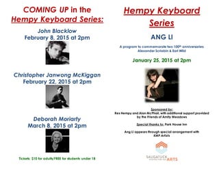 COMING UP in the
Hempy Keyboard Series:
John Blacklow
February 8, 2015 at 2pm
Christopher Janwong McKiggan
February 22, 2015 at 2pm
Deborah Moriarty
March 8, 2015 at 2pm
Tickets: $10 for adults/FREE for students under 18
Hempy Keyboard
Series
ANG LI
A program to commemorate two 100th anniversaries:
Alexander Scriabin & Earl Wild
January 25, 2015 at 2pm
Sponsored by:
Rex Hempy and Alan McPhail, with additional support provided
by the Friends of Amity Meadows
Special thanks to: Park House Inn
Ang Li appears through special arrangement with
KMP Artists
 