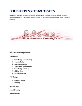 B8020 BUSINESS DESIGN
B8020 is a strategic business consulting company our expertise is on enhancing business
performance of our clients by providing Design, IT, Marketing, Advertising & Public relations
services.




B8020 Business Design Services:

Web Design:

      Web design and branding
      Graphic design
      Internet marketing
      Application Development
      Web Design Solutions
      SEO Services
      Digital Marketing

Print Design:

    Graphics Design,
    Printing,

Motion Design

Sound Branding

Media Services
 