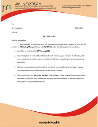 To,
Mr. Prolay Ray 06/01/2015
Kolkata
Sub: Offer Letter
Dear Mr. Prolay Ray,
With reference to your application and subsequent interview we are pleased to offer you the
position of “Marketing Manager” at our J.M. INFOTECH under the following term & conditions.
1. Your Date of Joining will be 07th
January 2015.
2. Your initial place of work will be in Kolkata Branch. However, your service is transferable, and
may be assigned to another Branch or Stations or Divisions under the prior order without any
hesitations.
3. Working hours will commence from 10.30 am to 7.30 pm with a leave for one day in a week.
You have to attend the office hours as decided by the company.
4. Your continuation as a Marketing Manager subject to your Target assigned to you as presently
or as May be modified from time to time and your performance being as per specified norms
and conduct being founds Satisfactory.
 