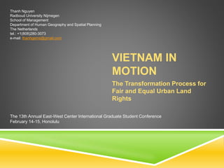 VIETNAM IN
MOTION
The Transformation Process for
Fair and Equal Urban Land
Rights
Thanh Nguyen
Radboud University Nijmegen
School of Management
Department of Human Geography and Spatial Planning
The Netherlands
tel.: +1(808)280-3073
e-mail: thanhgems@gmail.com
The 13th Annual East-West Center International Graduate Student Conference
February 14-15, Honolulu
 