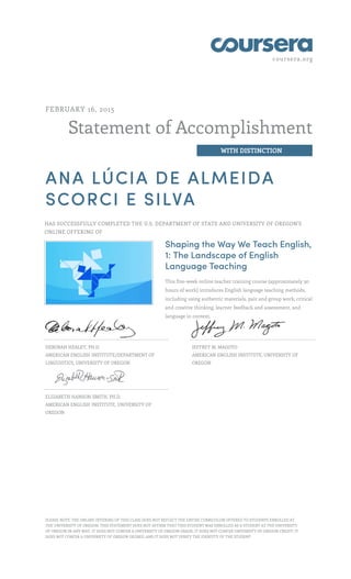 coursera.org
Statement of Accomplishment
WITH DISTINCTION
FEBRUARY 16, 2015
ANA LÚCIA DE ALMEIDA
SCORCI E SILVA
HAS SUCCESSFULLY COMPLETED THE U.S. DEPARTMENT OF STATE AND UNIVERSITY OF OREGON'S
ONLINE OFFERING OF
Shaping the Way We Teach English,
1: The Landscape of English
Language Teaching
This five-week online teacher training course (approximately 30
hours of work) introduces English language teaching methods,
including using authentic materials, pair and group work, critical
and creative thinking, learner feedback and assessment, and
language in context.
DEBORAH HEALEY, PH.D.
AMERICAN ENGLISH INSTITUTE/DEPARTMENT OF
LINGUISTICS, UNIVERSITY OF OREGON
JEFFREY M. MAGOTO
AMERICAN ENGLISH INSTITUTE, UNIVERSITY OF
OREGON
ELIZABETH HANSON-SMITH, PH.D.
AMERICAN ENGLISH INSTITUTE, UNIVERSITY OF
OREGON
PLEASE NOTE: THE ONLINE OFFERING OF THIS CLASS DOES NOT REFLECT THE ENTIRE CURRICULUM OFFERED TO STUDENTS ENROLLED AT
THE UNIVERSITY OF OREGON. THIS STATEMENT DOES NOT AFFIRM THAT THIS STUDENT WAS ENROLLED AS A STUDENT AT THE UNIVERSITY
OF OREGON IN ANY WAY. IT DOES NOT CONFER A UNIVERSITY OF OREGON GRADE; IT DOES NOT CONFER UNIVERSITY OF OREGON CREDIT; IT
DOES NOT CONFER A UNIVERSITY OF OREGON DEGREE; AND IT DOES NOT VERIFY THE IDENTITY OF THE STUDENT.
 