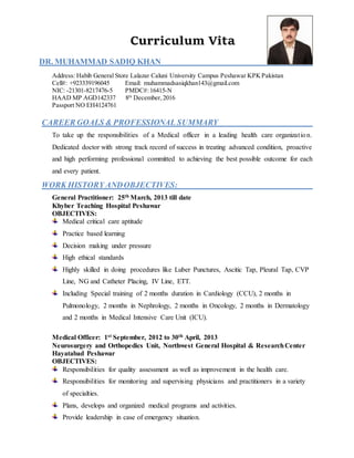 Curriculum Vita
DR. MUHAMMAD SADIQ KHAN
Address: Habib General Store Lalazar Caluni University Campus Peshawar KPKPakistan
Cell#: +923339196045 Email: muhammadsasiqkhan143@gmail.com
NIC: -21301-8217476-5 PMDC#:16415-N
HAAD MP AGD142337 8th
December,2016
Passport NO EH4124761
CAREER GOALS & PROFESSIONAL SUMMARY
To take up the responsibilities of a Medical officer in a leading health care organization.
Dedicated doctor with strong track record of success in treating advanced condition, proactive
and high performing professional committed to achieving the best possible outcome for each
and every patient.
WORK HISTORY ANDOBJECTIVES:
General Practitioner: 25th March, 2013 till date
Khyber Teaching Hospital Peshawar
OBJECTIVES:
Medical critical care aptitude
Practice based learning
Decision making under pressure
High ethical standards
Highly skilled in doing procedures like Luber Punctures, Ascitic Tap, Pleural Tap, CVP
Line, NG and Catheter Placing, IV Line, ETT.
Including Special training of 2 months duration in Cardiology (CCU), 2 months in
Pulmonology, 2 months in Nephrology, 2 months in Oncology, 2 months in Dermatology
and 2 months in Medical Intensive Care Unit (ICU).
Medical Officer: 1st September, 2012 to 30th April, 2013
Neurosurgery and Orthopedics Unit, Northwest General Hospital & ResearchCenter
Hayatabad Peshawar
OBJECTIVES:
Responsibilities for quality assessment as well as improvement in the health care.
Responsibilities for monitoring and supervising physicians and practitioners in a variety
of specialties.
Plans, develops and organized medical programs and activities.
Provide leadership in case of emergency situation.
 