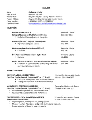 RESUME
Name : Fakpana S. Sojor
Date of Birth : October 10, 1982
Place of Birth : Foya District, Lofa County, Republic of Liberia
Present Address : Paynesville City, Montserrado County, Liberia
Phone Numbers : +231886947215/+231770202907
Email Addresses : f.sonjor@gmail.com/ sfakpanasonjor@yahoo.com
EDUCATION:
UNIVERSITY OF LIBERIA Monrovia, Liberia
College of Business and Public Administration December 2015
 Bachelor of Science Degree in Economics
Alpha Cooperative Computer School System Monrovia, Liberia
 Diploma in Computer Science June 2006
West African Examination Council (WAEC) Monrovia, Liberia
 Certificate May 2005
Free Pentecostal Global Mission High School Monrovia, Liberia
 Diploma July 2005
Liberia Institute of Statistics and Geo- Information Services Monrovia, Liberia
 Certificate of Appreciation for participating in National April 2008
And Housing Census in Liberia
WORK EXPERIENCE:
KORTO J.P. VOGAR SCHOOL SYSTEM Paynesville, Montserrado County
Part-Time Teacher (Math & Economics 10th to 11th Grade) October 2014 – July 2015
 ClassroomManagement and Lesson Presentation
 Testing and Evaluation of Students Performance
MOUNT OLIVES APOSTOLIC HIGH SCHOOL Paynesville, Montserrado County
Part-Time Teacher (Math & Economics 10th to 12th Grade) October 2014 – June 2015
 ClassroomManagement and Lesson Presentation
 Testing and Evaluation of Students Performance
TRUE FAITH BETHLEHEM FOUNDATION INSTITUTE Paynesville, Montserrado County
Vice Principal for Instruction October 2013 – June 2014
 Inspecting notes, lesson plans and grading system
 Monitor Teachers Attendance and provide instructional materials
 Proper recording of Students progress reports
 