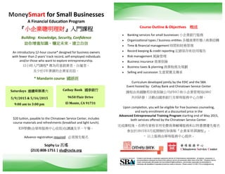 MoneySmart for Small Businesses
A Financial Education Program
『小企業聰明理財』入門課程
Building: Knowledge, Security, Confidence
助你增進知識、穩定未來、建立自信
An introductory 12-hour course* designed for business owners
with fewer than 2 years' track record, self-employed individuals
and/or those who want to explore entrepreneurship.
12小時入門課程* 專為有意創業者、自僱者、
及少於2年業績的企業家而設。
* Mandarin course 國語班
$20 tuition, payable to the Chinatown Service Center, includes
course materials and refreshments (breakfast and light lunch).
$20學費(由華埠服務中心收取)包講議及早、午餐。
Advance registration required 必須預先報名
Sophy Lu 呂瑤
(213) 808-1751 | slu@cscla.org
Course Outline & Objectives 概述
 Banking services for small businesses 小企業銀行服務
 Organizational types / business entities 各種商業形態 / 商業結構
 Time & financial management 時間和財務管理
 Record keeping & credit reporting 記錄保存和信用報告
 Risk management 風險管理
 Business insurance 商業保險
 Business taxes & planning 商業稅務及規劃
 Selling and succession 生意買賣及傳承
Curriculum developed jointly by the FDIC and the SBA
Event hosted by: Cathay Bank and Chinatown Service Center
課程由美國聯邦存款保險公司(FDIC)和小企業管理局(SBA)
共同研發；活動由國泰銀行及華埠服務中心合辦。
Upon completion, you will be eligible for free business counseling,
and early enrollment at a discounted price in the
Advanced Entrepreneurial Training Program starting end of May 2015,
both services offered by the Chinatown Service Center.
完成課程後，你將有資格享用免費商業輔導服務和以特惠價優先報名
參加於2015年5月底開辦的加強版『企業家培訓課程』。
- 以上服務由華埠服務中心提供 -
Cathay Bank 國泰銀行
9650 Flair Drive
El Monte, CA 91731
Saturdays 連續兩個週六
5/9/2015 & 5/16/2015
9:00 am to 3:00 pm
 